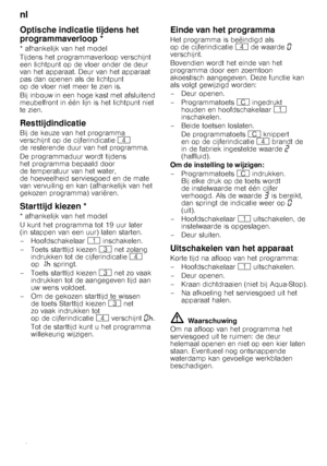 Page 18nl 
18
Optische indicatie tijdens het  
programmaverloop *
* afhankelijk van het model 
Tijdens het programmaverloop verschijnt 
een lichtpunt op de vloer onder de deur  
van het apparaat. Deur van het apparaat 
pas dan openen als de lichtpunt 
op de vloer niet meer te zien is. 
Bij inbouw in een hoge kast met afsluitend  
meubelfront in één lijn is het lichtpunt niet 
te zien. 
Resttijdindicatie
Bij de keuze van het programma 
verschijnt op de cijferindicatie @ 
de resterende duur van het programma....