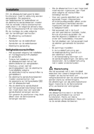 Page 25nl
25
Om de afwasautomaat goed te laten  
functioneren moet hij vakkundig worden 
aangesloten. De gegevens 
van watertoevoer en waterafvoer en 
de elektrische aansluitwaarden moeten 
met de vereiste criteria overeenkomen 
zoals deze in de volgende alinea’s resp. 
in het montagevoorschrift zijn beschreven. 
Bij de montage de juiste volgorde  
van de handelingen aanhouden: 
– Bij aflevering controleren
– Plaatsen 
– Aansluiten op de waterafvoer 
– Aansluiten op de watertoevoer 
– Elektrische aansluiting...