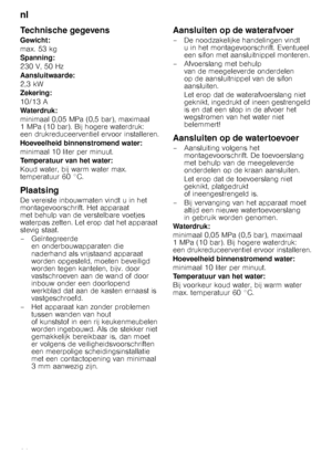 Page 26nl 
26
Technische gegevens
Gewicht: 
max. 53 kg 
Spanning: 
230 V, 50 Hz 
Aansluitwaarde:
2,3 kW 
Zekering: 
10/13 A 
Waterdruk: 
minimaal 0,05 MPa (0,5 bar), maximaal  
1 MPa (10 bar). Bij hogere waterdruk: 
een drukreduceerventiel ervoor installeren. 
Hoeveelheid binnenstromend water: 
minimaal 10 liter per minuut. 
Temperatuur van het water: 
Koud water, bij warm water max.  
temperatuur 60 °C.
Plaatsing
De vereiste inbouwmaten vindt u in het 
montagevoorschrift. Het apparaat 
met behulp van de...