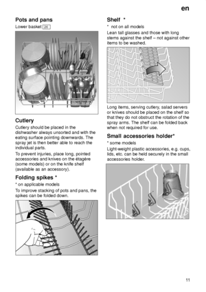 Page 11en11
Pots
 and pans
Lower  basket 
26
Cutlery Cutlery should be placed in the dishwasher always unsorted and with theeating surface pointing downwards. The spray jet is then better able to reach the individual parts. To prevent injuries, place long, pointed
accessories and knives on the ‡tagŠre (some models) or on the knife shelf (available as an accessory). Folding  spikes *
*  on applicable models
T o improve stacking of pots and pans, the
spikes can be folded down.
Shelf   *
*   not on all models
Lean...