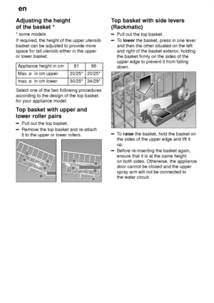 Page 12en
12
Adjusting
 the height
of the basket * * some  models
If required, the height of the upper utensils basket can be adjusted to provide more space for tall utensils either in the upperor lower basket.
Appliance height in cm
8186
Max. ù  in cm upper20/25*20/25*
max. ù  in cm lower30/25*34/29*
Select one of the two following procedures according to the design of the top basket for your appliance model: 
Top  basket with upper and
lower roller pairs
Pull  out the top basket.
Remove the top basket and...