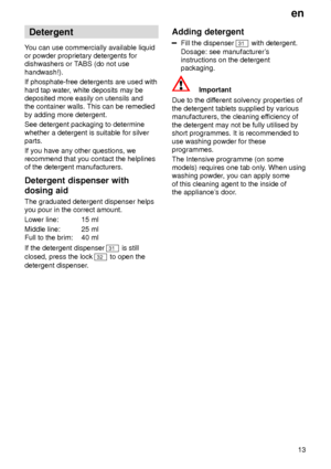 Page 13en13
Detergent
Y ou can use commercially available liquid
or powder proprietary detergents for dishwashers or T ABS (do not use
handwash!). If phosphate-free detergents are used with hard tap water , white deposits may be
deposited more easily on utensils and the container walls. This can be remedied by adding more detergent. See detergent packaging to determine whether a detergent is suitable for silver parts. If you have any other questions, we recommend that you contact the helplinesof the detergent...