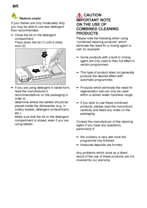 Page 14en
14
 Reduce costs!
If your dishes are only moderately dirty ,
you may be able to use less detergent than recommended.
Close the lid on the detergent compartment. Press down the lid (1) until it clicksshut (2).
If you are using detergent in tablet form, read the manufacturer s
recommendations on the packaging inorder to determine where the tablets should be placed inside the dishwasher (e.g. in cutlery basket, detergent compartment,etc.). Make sure that the lid on the detergent compartment is closed,...