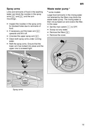 Page 19en19
Spray
 arms
Lime  and remnants of food in the washing
water can block the nozzles in the spray arms 
22  and 24 and the arm
mountings .
Inspect the nozzles in the spray arms for blocked holes due to remnants offood.
If necessary , pull the lower arm 24
upwards and lift it of f.
Unscrew the upper spray arm 22.
Clean both spray arms under running 
water.
Refit the spray arms. Ensure that the lower arm has locked into place and the upper one is screwed tight.
Spray arms Waste
 water pump *
*  some...