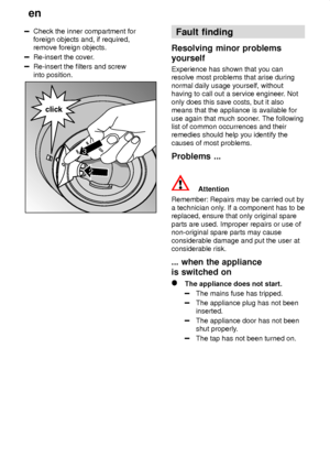 Page 20en
20
Check the inner compartment for foreign objects and, if required,remove foreign objects.
Re-insert the cover .
Re-insert the filters and screw into position.
2
click
3
Fault finding
Resolving  minor problems
yourself Experience  has shown that you can
resolve most problems that arise during normal daily usage yourself, without having to call out a service engineer . Not
only does this save costs, but it alsomeans that the appliance is available for use again that much sooner . The following
list of...