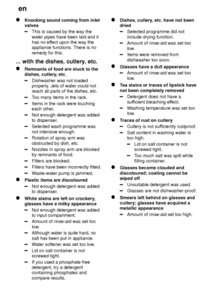 Page 22en
22
Knocking sound coming from inlet valves
This is caused by the way the water pipes have been laid and it has no ef fect upon the way the
appliance functions. There is no remedy for this.
...  with the dishes, cutlery , etc.
Remnants of food are stuck to the
dishes, cutlery , etc.
Dishwasher was not loaded properly. Jets of water could not
reach all parts of the dishes, etc.
T oo many items in the rack.
Items in the rack were touching each other .
Not enough detergent was added to dispenser ....