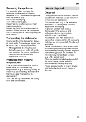 Page 25en25
Removing
 the appliance
It  is essential, when removing the
appliance, to observe the following sequence: First, disconnect the appliance from the power supply .
Pull out the mains plug. T urn of f the water supply .
Disconnect the waste water and freshwater connections. Loosen the fastening screws under theworktop. If fitted, remove the base panel. Pull out the appliance, carefully pulling the hose behind. 
Transporting  the dishwasher
Drain  water from the dishwasher . Secure
all loose parts. The...