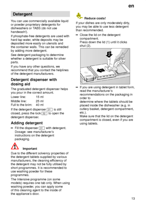 Page 13en13
Detergent
Y ou can use commercially available liquid
or powder proprietary detergents for dishwashers or T ABS (do not use
handwash!). If phosphate-free detergents are used with hard tap water , white deposits may be
deposited more easily on utensils and the container walls. This can be remedied by adding more detergent. See detergent packaging to determine whether a detergent is suitable for silver parts. If you have any other questions, we recommend that you contact the helplinesof the detergent...