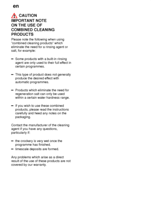 Page 14en
14
 CAUTION
IMPORT ANT NOTE 
ON THE USE OF  COMBINED CLEANINGPRODUCTS Please  note the following when using
ºcombined cleaning productsº which eliminate the need for a rinsing agent or salt, for example:
Some products with a built-in rinsing agent are only used to their full ef fect in
certain programmes.
This type of product does not generally produce the desired ef fect with
automatic programmes.
Products which eliminate the need for regeneration salt can only be usedwithin a certain water hardness...