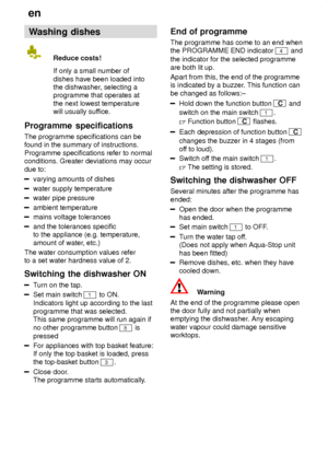 Page 16en
16 Washing
 dishes
Reduce  costs!
If only a small number of dishes have been loaded into the dishwasher , selecting a
programme that operates at the next lowest temperature will usually suf fice.
Programme  specifications
The  programme specifications can be
found in the summary of instructions. Programme specifications refer to normal conditions. Greater deviations may occur due to:
varying amounts of dishes
water supply temperature
water pipe pressure
ambient temperature
mains voltage tolerances
and...