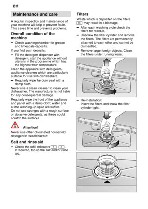 Page 18en
18 Maintenance
 and care
A  regular inspection and maintenance of
your machine will help to prevent faults. This saves time and prevents problems. Overall  condition of the
machine
Check  washing chamber for grease
and limescale deposits.
If you find such deposits:
Fill the detergent dispenser with detergent, start the appliance withoututensils in the programme which hasthe highest wash temperature.
Clean the appliance with detergents/appliance cleaners which are particularlysuitable for use with...