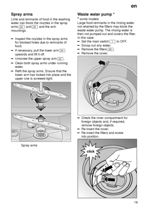 Page 19en19
Spray
 arms
Lime  and remnants of food in the washing
water can block the nozzles in the spray arms 
22  and 24 and the arm
mountings .
Inspect the nozzles in the spray arms for blocked holes due to remnants offood.
If necessary , pull the lower arm 24
upwards and lift it of f.
Unscrew the upper spray arm 22.
Clean both spray arms under running 
water.
Refit the spray arms. Ensure that the lower arm has locked into place and the upper one is screwed tight.
Spray arms Waste
 water pump *
*  some...