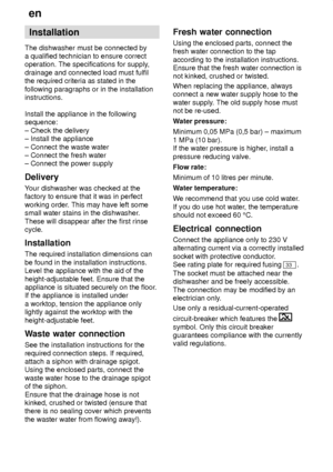 Page 24en
24 Installation
The dishwasher must be connected by a qualified technician to ensure correctoperation. The specifications for supply ,
drainage and connected load must fulfilthe required criteria as stated in the following paragraphs or in the installation instructions. Install the appliance in the following sequence: ± Check the delivery ± Install the appliance ± Connect the waste water ± Connect the fresh water± Connect the power supply Delivery Y our dishwasher was checked at the
factory to ensure...