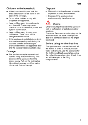 Page 5en5
Children
 in the household
If fitted, use the childproof lock. An
exact description can be found in the back of the envelope.
Do not allow children to play with or operate the appliance.
Keep children away from detergents and rinse aid. These may cause chemical burns in the mouth, throat and eyes or asphyxiation.
Keep children away from an open dishwasher . There could still be
detergent residue inside.
If the appliance is installed at eye-level, ensure when opening and closing the door that children...