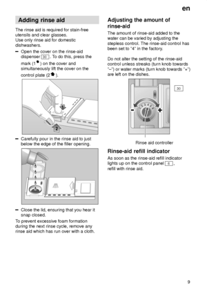 Page 9en9
Adding
 rinse aid
The  rinse aid is required for stain-free
utensils and clear glasses. Use only rinse aid for domestic dishwashers.
Open the cover on the rinse-aid dispenser 
30 . To do this, press the
mark (1
) on the cover and
simultaneously lift the cover on the control plate (2
).
Carefully pour in the rinse aid to just below the edge of the filler opening.
Close the lid, ensuring that you hear it snap closed.
T o prevent excessive foam formation
during the next rinse cycle, remove anyrinse aid...