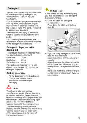 Page 13en13
Detergent
Y ou can use commercially available liquid
or powder proprietary detergents for dishwashers or T ABS (do not use
handwash!). If phosphate-free detergents are used with hard tap water , white deposits may be
deposited more easily on utensils and the container walls. This can be remedied by adding more detergent. See detergent packaging to determine whether a detergent is suitable for silver parts. If you have any other questions, we recommend that you contact the helplinesof the detergent...