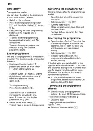 Page 18en
18
Time
 delay *
*  on  applicable models
Y ou can delay the start of the programme
in 1-hour steps up to 19 hours.
Switch on the appliance.
Press the timer programming button
3 until the digital display 9 jumps
to 
.
Keep pressing the timer programming button until the required time is displayed.
T o delete the timer programming,
keep pressing the button until 
is displayed. Y ou can change your programme
selection at any time until the programme starts.
End  of programme
The  end of the programme is...