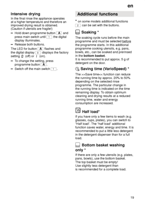 Page 19en19
Intensive
 drying
In  the final rinse the appliance operates
at a higher temperature and therefore an improved drying result is obtained.(Caution if utensils are fragile!)
Hold down programme button A  and
press main switch until 
1 the digital
display illuminates.
Release both buttons.
The LED for button 
A  flashes and
the digital display 
9 displays the factory
setting 
 (of f) or  (on).
To change the setting, press
programme button 
A .
Switch of f the main switch 1. Additional
 functions
*  on...