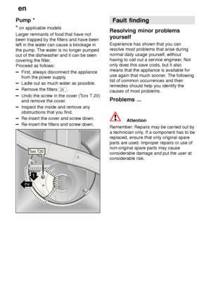 Page 22en
22
Pump
 *
*  on applicable models
Larger remnants of food that have not been trapped by the filters and have been left in the water can cause a blockage in the pump. The water is no longer pumped out of the dishwasher and it can be seencovering the filter .
Proceed as follows:
First, always disconnect the appliance from the power supply .
Ladle out as much water as possible.
Remove the filters 25.
Undo the screw in the cover (T orx T 20)
and remove the cover .
Inspect the inside and remove any...