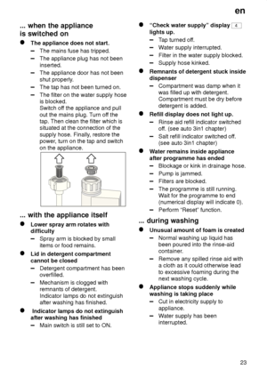 Page 23en23
...
 when the appliance
is switched on
The  appliance does not start.
The mains fuse has tripped.
The appliance plug has not been inserted.
The appliance door has not been shut properly .
The tap has not been turned on.
The filter on the water supply hose is blocked. Switch off the appliance and pull
out the mains plug. T urn off the
tap. Then clean the filter which is situated at the connection of the supply hose. Finally , restore the
power , turn on the tap and switch
on the appliance.
...  with...