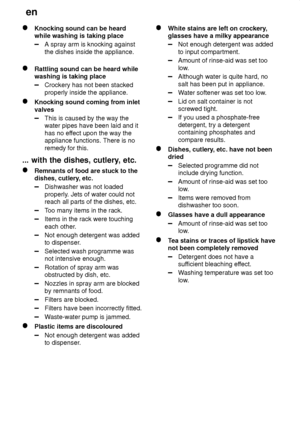 Page 24en
24
Knocking sound can be heard while washing is taking place
A spray arm is knocking against the dishes inside the appliance.
Rattling sound can be heard while washing is taking place
Crockery has not been stacked properly inside the appliance.
Knocking sound coming from inlet valves
This is caused by the way the water pipes have been laid and it has no ef fect upon the way the
appliance functions. There is noremedy for this.
...  with the dishes, cutlery , etc.
Remnants of food are stuck to the...