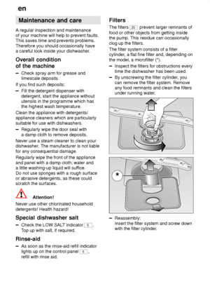 Page 22en
22 Maintenance
 and care
A  regular inspection and maintenance
of your machine will help to prevent faults. This saves time and prevents problems. Therefore you should occasionally have a careful look inside your dishwasher .
Overall  condition
of the machine
Check  spray arm for grease and
limescale deposits.
If you find such deposits:
Fill the detergent dispenser with detergent, start the appliance without utensils in the programme which hasthe highest wash temperature.
Clean the appliance with...