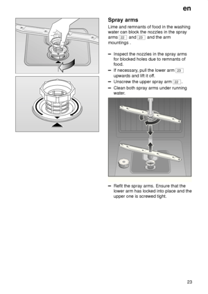 Page 23en23
Spray  arms
Lime  and remnants of food in the washing
water can block the nozzles in the spray arms 
22  and 23 and the arm
mountings .
Inspect the nozzles in the spray arms for blocked holes due to remnants offood.
If necessary , pull the lower arm 23
upwards and lift it of f.
Unscrew the upper spray arm 22.
Clean both spray arms under running 
water.
0
1
2
3
Refit the spray arms. Ensure that the lower arm has locked into place and the upper one is screwed tight.
   