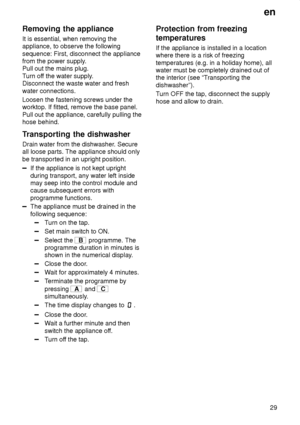 Page 29en29
Removing
 the appliance
It  is essential, when removing the
appliance, to observe the following sequence: First, disconnect the appliance from the power supply .
Pull out the mains plug. T urn of f the water supply .
Disconnect the waste water and freshwater connections. Loosen the fastening screws under the worktop. If fitted, remove the base panel. Pull out the appliance, carefully pulling the hose behind. 
Transporting  the dishwasher
Drain  water from the dishwasher . Secure
all loose parts. The...