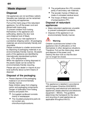 Page 30en
30 Waste
 disposal
Disposal Old  appliances are not worthless rubbish.
V aluable raw materials can be reclaimed
by recycling old appliances. Pull out the mains plug of the redundant appliance. Cut of f the power cord and
discard with mains plug.T o prevent children from locking
themselves in the appliance andsuf focating, destroy the door lock
and childproof lock (if fitted). Y ou received your new appliance in
a protective shipping carton. All packaging materials are environmentally friendly and...