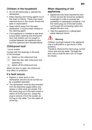 Page 5en5
Children
 in the household
Do not let infants play or operate the
dishwasher.
Keep cleaning and rinsing agents out of the reach of infants. These may cause chemical burns in the mouth, throat and eyes or asphyxiation.
Keep infants away from the open dishwasher . It could contain residue of
the cleaning agent.
If the appliance is installed at eye-level, ensure when opening and closing thedoor that children are not caught or crushed between the appliance door and the cupboard door situated below ....