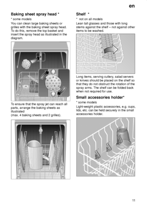 Page 11en
11
Baking sheet spray head *
* some models
You can clean large baking sheets or
grilles with the baking sheet spray head.
To do this, remove the top basket and
insert the spray head as illustrated in the
diagram.
To ensure that the spray jet can reach all
parts, arrange the baking sheets as
illustrated
(max. 4 baking sheets and 2 grilles).
Shelf  *
*  not on all models
Lean tall glasses and those with long
stems against the shelf ± not against other
items to be washed.
Long items, serving cutlery,...