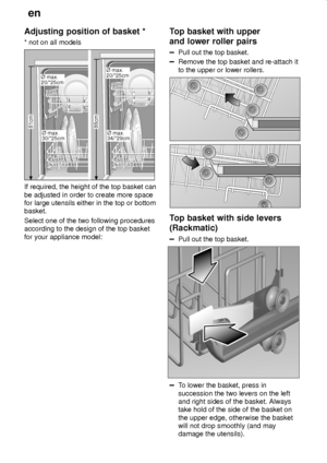 Page 12en
12
Adjusting position of basket *
* not on all models
86cm 81cm¯ max.
30/*25cm
¯ max.
20/*25cm
¯ max.
34/*29cm
¯ max.
20/*25cm
If required, the height of the top basket can
be adjusted in order to create more space
for large utensils either in the top or bottom
basket.
Select one of the two following procedures
according to the design of the top basket
for your appliance model:
Top basket with upper
and lower roller pairs
Pull out the top basket.
Remove the top basket and re-attach it
to the upper or...