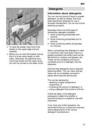 Page 13en
13
To raise the basket, take hold of the
basket on the upper edge and pull
upwards.
Before you re-insert the basket, ensure
that it is at the same height on both
sides. Otherwise, the appliance door
cannot be closed and the upper spray
arm will not connect to the water circuit.
Detergents
Information about detergents
You can use any brand of liquid or powder
detergent, as well as tablets, that have
been specifically designed for use in
domestic dishwashers. (Do not use normal
washing-up liquid!)...