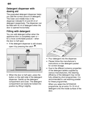 Page 14en
14
Detergent dispenser with
dosing aid
The graduated detergent dispenser helps
you add the correct amount of detergent.
The lower and middle lines in the
dispenser indicate15 ml and 25 ml of
detergent respectively. The dispenser can
be filled with 40 ml of detergent when the
door is opened horizontally.
Filling with detergent
You can add detergent either when the
appliance door is completely open or ±
for a more comfortable posture ± when
the door is half open.
If the detergent dispenser is still...