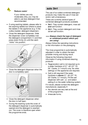 Page 15en
15 Reduce costs!
If your dishes are only
moderately dirty, you may be
able to use less detergent than
recommended.
If using washing tablets, please refer to
the washing tablets box where to place
the tablets in the appliance (e.g. in the
cutlery basket, detergent dispenser).
Close the detergent dispenser. Slide
the dispenser cover completely over
the detergent compartment (1) and then
press down firmly (2) until the catch
ªclicksº into position.
Close the detergent dispenser when the
door is...