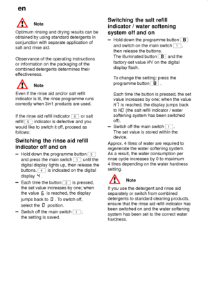 Page 16en
16
Note
Optimum rinsing and drying results can be
obtained by using standard detergents in
conjunction with separate application of
salt and rinse aid.
Observance of the operating instructions
or information on the packaging of the
combined detergents determines their
effectiveness.
Note
Even if the rinse aid and/or salt refill
indicator is lit, the rinse programme runs
correctly when 3in1 products are used.
If the rinse aid refill indicator 
6 or salt
refill 
5 indicator is defective and you
would...