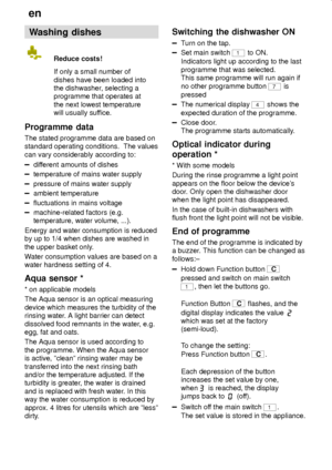 Page 18en
18
Washing dishes
Reduce costs!
If only a small number of
dishes have been loaded into
the dishwasher, selecting a
programme that operates at
the next lowest temperature
will usually suffice.
Programme  data
The stated programme data are based on
standard operating conditions.  The values
can vary considerably according to:
different amounts of dishes
temperature of mains water supply
pressure of mains water supply
ambient temperature
fluctuations in mains voltage
machine-related factors (e.g....