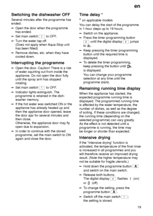 Page 19en
19
Switching the dishwasher OFF
Several minutes after the programme has
ended:
Open the door when the programme
has ended.
Set main switch 1 to OFF.
Turn the water tap off.
(Does not apply when Aqua-Stop unit
has been fitted)
Remove dishes, etc. when they have
cooled down.
Interrupting the programme
Open the door. Caution! There is a risk
of water squirting out from inside the
appliance. Do not open the door fully
until the spray arm has stopped
rotating.
Set main switch 1 to OFF.
Indicator lights...