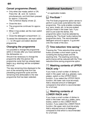 Page 20en
20
Cancel programme (Reset)
Only when the master switch is ON.
Press the 
A and C buttons
simultaneously, and hold them pressed
for approx. 3 seconds.
The numerical display shows 
.
Close the door.
The programme continues for approx. 
1 min.
When it has ended, set the main switch
1 to OFF.
Close the detergent compartment 30 .
To restart the dishwasher, set main switch
1 to ON again and select desired
programme.
Changing the programme
It is possible to change the programme
within 2 minutes after you...