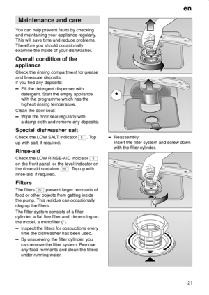 Page 21en
21
Maintenance  and care
You can help prevent faults by checking
and maintaining your appliance regularly.
This will save time and reduce problems.
Therefore you should occasionally
examine the inside of your dishwasher.
Overall  condition of the
appliance
Check the rinsing compartment for grease
and limescale deposits.
If you find any deposits:
Fill the detergent dispenser with
detergent. Start the empty appliance
with the programme which has the
highest rinsing temperature.
Clean the door seal:
Wipe...