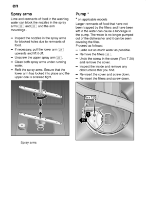 Page 22en
22
Spray arms
Lime and remnants of food in the washing
water can block the nozzles in the spray
arms 
22 and 23 and the arm
mountings .
Inspect the nozzles in the spray arms
for blocked holes due to remnants of
food.
If necessary, pull the lower arm 23
upwards and lift it off.
Unscrew the upper spray arm 22.
Clean both spray arms under running
water.
Refit the spray arms. Ensure that the
lower arm has locked into place and the
upper one is screwed tight.
0 1 23
Spray arms
Pump *
*
 on applicable...