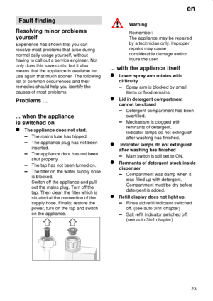 Page 23en
23
Fault finding
Resolving minor problems
yourself
Experience has shown that you can
resolve most problems that arise during
normal daily usage yourself, without
having to call out a service engineer. Not
only does this save costs, but it also
means that the appliance is available for
use again that much sooner. The following
list of common occurrences and their
remedies should help you identify the
causes of most problems.
Problems ...
... when the appliance
is switched on
The appliance does not...