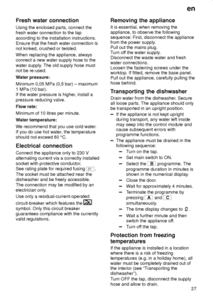 Page 27en
27
Fresh water connection
Using the enclosed parts, connect the
fresh water connection to the tap
according to the installation instructions.
Ensure that the fresh water connection is
not kinked, crushed or twisted.
When replacing the appliance, always
connect a new water supply hose to the
water supply. The old supply hose must
not be re-used.
Water pressure:
Minimum 0,05 MPa (0,5 bar) ± maximum
1 MPa (10 bar).
If the water pressure is higher, install a
pressure reducing valve.
Flow rate:
Minimum of...