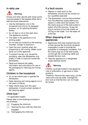 Page 5en
5
In daily use
Warning
Knives and other utensils with sharp points
must be placed in the baskets either flat or
with the points downwards.
Use the dishwasher only in the
household and only for its designed
purpose, i.e. for washing domestic
dishes.
Do not lean or sit on the open door.
The appliance could tip.
The water in the appliance is not
drinking water.
Do not add any solvents to the washing
chamber. Danger of explosion!
Open the door carefully when the
programme is still running. Water could...