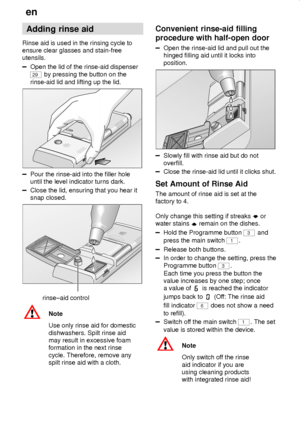 Page 8en
8
Adding rinse aid
Rinse aid is used in the rinsing cycle to
ensure clear glasses and stain-free
utensils.
Open the lid of the rinse-aid dispenser
29 by pressing the button on the
rinse-aid lid and lifting up the lid.
Pour the rinse-aid into the filler hole
until the level indicator turns dark.
Close the lid, ensuring that you hear it
snap closed.
rinse±aid control
Note
Use only rinse aid for domestic
dishwashers. Spilt rinse aid
may result in excessive foam
formation in the next rinse
cycle....