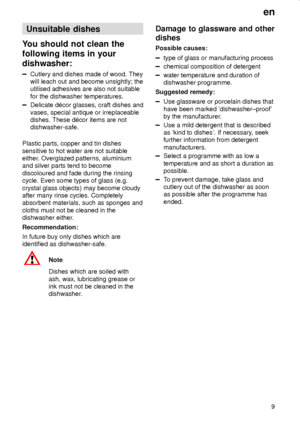 Page 9en
9
Unsuitable dishes
You should not clean the
following items in your
dishwasher:
Cutlery and dishes made of wood. They
will leach out and become unsightly; the
utilised adhesives are also not suitable
for the dishwasher temperatures.
Delicate d‡cor glasses, craft dishes and
vases, special antique or irreplaceable
dishes. These d‡cor items are not
dishwasher-safe.
Plastic parts, copper and tin dishes
sensitive to hot water are not suitable
either. Overglazed patterns, aluminium
and silver parts tend to...