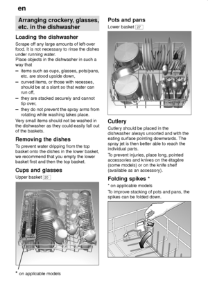 Page 10en
10
Arranging crockery, glasses,
etc. in the dishwasher
Loading the dishwasher
Scrape off any large amounts of left-over
food. It is not necessary to rinse the dishes
under running water.
Place objects in the dishwasher in such a
way that
items such as cups, glasses, pots/pans,
etc. are stood upside down,
curved items, or those with recesses,
should be at a slant so that water can
run off,
they are stacked securely and cannot
tip over,
they do not prevent the spray arms from
rotating while washing...