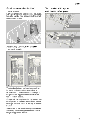 Page 11aus11
Small
 accessories holder*
*  some models
Light-weight plastic accessories, e.g. cups, lids, etc. can be held securely in the small 
accessories holder.
Adjusting  position of basket *
*  not on all models
86cm
81cmØ max. 30/*25cm
Ø max. 20/*25cm
Ø max. 34/*29cm
Ø max. 20/*25cm
The top basket can be inserted on either its upper or lower rollers, according to requirement. This enables more height to be gained for bigger dishes in either the top or bottom basket. If required, the height of the top...