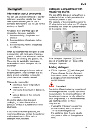 Page 13aus13
Detergents
Information  about detergents
You  can use any brand of liquid or powder
detergent, as well as tablets, that have been specifically designed for use in domestic dishwashers. (Do not use normal washing-up liquid!) Nowadays there are three types of dishwasher detergent available:1.  those containing phosphates and      chlorine, 2.  those containing phosphates but no      chlorine, 3.  those containing neither phosphates      nor chlorine. When a phosphate-free detergent is used in...