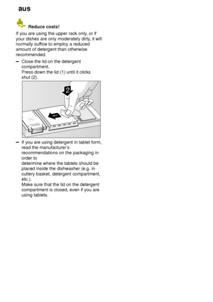 Page 14aus
14
 Reduce costs!
If you are using the upper rack only , or if
your dishes are only moderately dirty , it will
normally suf fice to employ a reduced
amount of detergent than otherwise recommended.
Close the lid on the detergent compartment. Press down the lid (1) until it clicks shut (2).
If you are using detergent in tablet form, read the manufacturer ’s
recommendations on the packaging in order to  determine where the tablets should be placed inside the dishwasher (e.g. in cutlery basket, detergent...